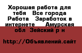 Хорошая работа для тебя - Все города Работа » Заработок в интернете   . Амурская обл.,Зейский р-н